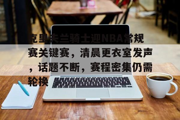 开云体育登录-包含克里夫兰骑士迎NBA常规赛关键赛,清晨更衣室发声,话题不断,赛程密集仍需轮换的词条