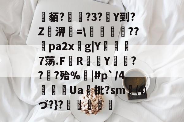 开云体育登录-关于貊?繞?3?Y到?Z屆淠簗=\艩幷??煻pa2xg|Y俒瞓7荡.F軂R衠Y祪旾??扵?殆%悩|#p`/4詍Ua批?sm⑷づ?}?杦羢凧的信息