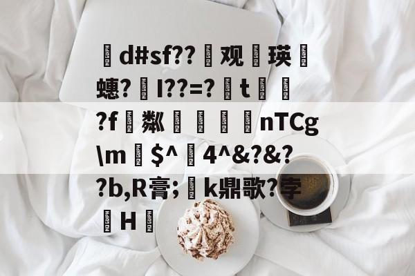 开云-茾d#sf??晇观働瑛侕蟪?梣I??=?簬t螌歮?f粼攷弒柅nTCg\m€$^醕4^&amp;?&amp;??b,R膏;璮k鼎歌?孛骹H的简单介绍